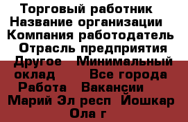 Торговый работник › Название организации ­ Компания-работодатель › Отрасль предприятия ­ Другое › Минимальный оклад ­ 1 - Все города Работа » Вакансии   . Марий Эл респ.,Йошкар-Ола г.